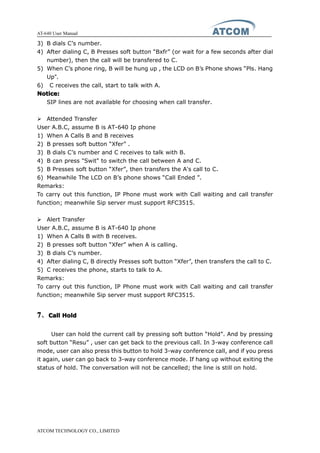AT-640 User Manual
ATCOM TECHNOLOGY CO., LIMITED
3) B dials C’s number.
4) After dialing C, B Presses soft button “Bxfr” (or wait for a few seconds after dial
number), then the call will be transfered to C.
5) When C’s phone ring, B will be hung up , the LCD on B’s Phone shows “Pls. Hang
Up”.
6) C receives the call, start to talk with A.
Notice:Notice:Notice:Notice:
SIP lines are not available for choosing when call transfer.
� Attended Transfer
User A.B.C, assume B is AT-640 Ip phone
1) When A Calls B and B receives
2) B presses soft button “Xfer” .
3) B dials C’s number and C receives to talk with B.
4) B can press "Swit" to switch the call between A and C.
5) B Presses soft button “Xfer”, then transfers the A's call to C.
6) Meanwhile The LCD on B’s phone shows “Call Ended ”.
Remarks:
To carry out this function, IP Phone must work with Call waiting and call transfer
function; meanwhile Sip server must support RFC3515.
� Alert Transfer
User A.B.C, assume B is AT-640 Ip phone
1) When A Calls B with B receives.
2) B presses soft button “Xfer” when A is calling.
3) B dials C’s number.
4) After dialing C, B directly Presses soft button “Xfer”, then transfers the call to C.
5) C receives the phone, starts to talk to A.
Remarks:
To carry out this function, IP Phone must work with Call waiting and call transfer
function; meanwhile Sip server must support RFC3515.
7777、CallCallCallCall HoldHoldHoldHold
User can hold the current call by pressing soft button “Hold”. And by pressing
soft button “Resu” , user can get back to the previous call. In 3-way conference call
mode, user can also press this button to hold 3-way conference call, and if you press
it again, user can go back to 3-way conference mode. If hang up without exiting the
status of hold. The conversation will not be cancelled; the line is still on hold.
 