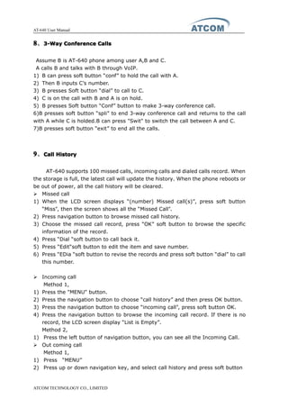 AT-640 User Manual
ATCOM TECHNOLOGY CO., LIMITED
8888、3-Way3-Way3-Way3-Way ConferenceConferenceConferenceConference CallsCallsCallsCalls
Assume B is AT-640 phone among user A,B and C.
A calls B and talks with B through VoIP.
1) B can press soft button “conf” to hold the call with A.
2) Then B inputs C’s number.
3) B presses Soft button “dial” to call to C.
4) C is on the call with B and A is on hold.
5) B presses Soft button “Conf” button to make 3-way conference call.
6)B presses soft button “spli” to end 3-way conference call and returns to the call
with A while C is holded.B can press "Swit" to switch the call between A and C.
7)B presses soft button “exit” to end all the calls.
9999、CallCallCallCall HistoryHistoryHistoryHistory
AT-640 supports 100 missed calls, incoming calls and dialed calls record. When
the storage is full, the latest call will update the history. When the phone reboots or
be out of power, all the call history will be cleared.
� Missed call
1) When the LCD screen displays “(number) Missed call(s)”, press soft button
“Miss”, then the screen shows all the “Missed Call”.
2) Press navigation button to browse missed call history.
3) Choose the missed call record, press “OK” soft button to browse the specific
information of the record.
4) Press “Dial “soft button to call back it.
5) Press “Edit“soft button to edit the item and save number.
6) Press “EDia “soft button to revise the records and press soft button “dial” to call
this number.
� Incoming call
Method 1,
1) Press the "MENU" button.
2) Press the navigation button to choose “call history” and then press OK button.
3) Press the navigation button to choose “incoming call”, press soft button OK.
4) Press the navigation button to browse the incoming call record. If there is no
record, the LCD screen display “List is Empty”.
Method 2,
1) Press the left button of navigation button, you can see all the Incoming Call.
� Out coming call
Method 1,
1) Press “MENU”
2) Press up or down navigation key, and select call history and press soft button
 