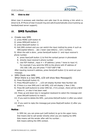 AT-640 User Manual
ATCOM TECHNOLOGY CO., LIMITED
14141414、 ClickClickClickClick totototo dialdialdialdial
When User A accesses web interface and calls User B via clicking a link which is
direct to B, IP Phone of User A would ring and calls B automatically once A picking up
handset(need server support).
15151515、 SMSSMSSMSSMS functionfunctionfunctionfunction
� Create new SMS
1) press MORE (soft button 4)
2) press SMS(soft button 2）
3) press New(soft button 1)
4) Edit SMS context and you can switch the input method by press # such as
ABC(capital letters) ，abc ( lower case letters) , 123 ( number).
5) When the edit is done , press Send(soft button 2）and input receiver’s
phone number.
A、press Sear(soft button 1) to find the contact person in phonebook
B、directly input receiver’s phone number
C、Use P2P method , input # + IP address ( press * twice to input #)
For example if you send the SMS to the phone with IP address of
192.168.1.88, you will press **192*168*1*88
After inputing receiver's address, press Send(soft button 2) to send out your
message.
� SMS Check new SMS
When there is a new SMS, LCD will show New Message(S)
6) Press More(soft button 4).
7) Press MS(soft button 2） , LCD will display Number New Number old.
8) If there is a new SMS and 2 old SMS, LCD will display 1 New 2 Old.
9) Press OK (soft button2) to enter SMS list , if it’s unread , there will be a NEW
before it , or else it has been read.
10) Press up and down key in navigation keyboard to select the message and
press OK(soft button2) to read it.
11) If you want to delete the SMS , just press Del(soft button 1) after you select
it.
12) If you want to reply the message,just press Repl(soft button 2) after you
select it.
NoticeNoticeNoticeNotice：：：：
In SMS list, you can press quit (soft button) to go to the upper menu
Dial means dial to call sender directly when you are reading his SMS
Edia means call the sender after edit his number .
Edit means editing the SMS context.
 