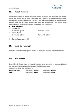 AT-640 User Manual
ATCOM TECHNOLOGY CO., LIMITED
16161616、 DefaultDefaultDefaultDefault PasswordPasswordPasswordPassword
There are 2 models to set the authority of web accessing and command line: Guest
model and Admin model. User could view and configure all items in Admin mode.
While guest couldn’t change the SIP (1-2) and IAX2 configuration as well as server
address and port but only access and view the information. User would enter
different mode after input different user name and password:
� WebWebWebWeb interface:interface:interface:interface:
� Guest Model
Username：guest Password：guest
� Admin Model：
Username：admin Password：admin
� KeypadKeypadKeypadKeypad password:password:password:password: 123
17171717、 CheckCheckCheckCheck thethethethe PhonePhonePhonePhone’’’’ssss IPIPIPIP
Press the up or down navigation button to check the phone’s current IP address.
7th7th7th7th、 WebWebWebWeb settingssettingssettingssettings
Enter AT-640 IP addresses in the web browser to go to the log on page, and key in
the username and password to access AT-640 setting page.
Default username and password is:
Administrator:Administrator:Administrator:Administrator: Username: adminadminadminadmin password: adminadminadminadmin
User:User:User:User: Username: guestguestguestguest password:guestguestguestguest
 