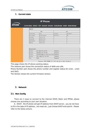 AT-640 User Manual
ATCOM TECHNOLOGY CO., LIMITED
1111、CurrentCurrentCurrentCurrent statestatestatestate
This page shows the IP phone working status.
The network part shows the connection status of WAN and LAN.
Phone Number part shows the phone number and register status for Line1、Line2
and IAX2.
The Version shows the current firmware version.
2222、NetworkNetworkNetworkNetwork
2.1.2.1.2.1.2.1. WanWanWanWan ConfigConfigConfigConfig
There are 3 ways to connect to the internet DHCP, Static and PPPoE, please
choose one according to your own situation.
A、DHCP，the IP phone will get IP address from DHCP server , you do not have
to fill in the date of IP address , net mask etc , just choose DHCP and submit . Please
refer to the below picture.
 