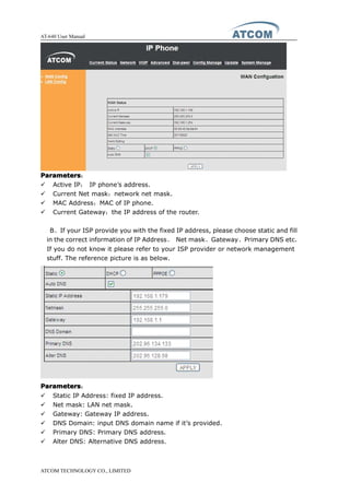AT-640 User Manual
ATCOM TECHNOLOGY CO., LIMITED
ParametersParametersParametersParameters：
� Active IP： IP phone’s address.
� Current Net mask：network net mask.
� MAC Address：MAC of IP phone.
� Current Gateway：the IP address of the router.
B、If your ISP provide you with the fixed IP address, please choose static and fill
in the correct information of IP Address、 Net mask、Gateway、Primary DNS etc.
If you do not know it please refer to your ISP provider or network management
stuff. The reference picture is as below.
ParametersParametersParametersParameters：
� Static IP Address: fixed IP address.
� Net mask: LAN net mask.
� Gateway: Gateway IP address.
� DNS Domain: input DNS domain name if it’s provided.
� Primary DNS: Primary DNS address.
� Alter DNS: Alternative DNS address.
 