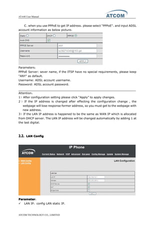 AT-640 User Manual
ATCOM TECHNOLOGY CO., LIMITED
C、when you use PPPoE to get IP address，please select “PPPoE”，and input ADSL
account information as below picture：
Parameters：
PPPoE Server: sever name, if the ITSP have no special requirements, please keep
"ANY" as default.
Username: ADSL account username.
Password: ADSL account password.
Attention：
1）After configuration setting please click “Apply” to apply changes.
2 ） If the IP address is changed after effecting the configuration change , the
webpage will lose response former address, so you must get to the webpage with
new address.
3）If the LAN IP address is happened to be the same as WAN IP which is allocated
from DHCP server. The LAN IP address will be changed automatically by adding 1 at
the last digital.
2.2.2.2.2.2.2.2. LANLANLANLAN ConfigConfigConfigConfig
ParameterParameterParameterParameter：
� LAN IP：config LAN static IP.
 