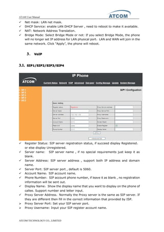 AT-640 User Manual
ATCOM TECHNOLOGY CO., LIMITED
� Net mask: LAN net mask.
� DHCP Service: enable LAN DHCP Server , need to reboot to make it available.
� NAT: Network Address Translation.
� Bridge Mode: Select Bridge Mode or not: If you select Bridge Mode, the phone
will no longer set IP address for LAN physical port，LAN and WAN will join in the
same network. Click “Apply”, the phone will reboot.
3333、 VoIPVoIPVoIPVoIP
3.1.3.1.3.1.3.1. SIP1/SIP2/SIP3/SIP4SIP1/SIP2/SIP3/SIP4SIP1/SIP2/SIP3/SIP4SIP1/SIP2/SIP3/SIP4
� Register Status: SIP server registration status, if succeed display Registered，
or else display Unregistered.
� Server name: SIP server name , if no special requirements just keep it as
blank.
� Server Address: SIP server address , support both IP address and domain
name.
� Server Port: SIP server port , default is 5060.
� Account Name：SIP account name.
� Phone Number：SIP account phone number, if leave it as blank , no registration
information will be sent out.
� Display Name：Show the display name that you want to display on the phone of
callee. Support number and letter input.
� Proxy Server Address：Normally the Proxy server is the same as SIP server. If
they are different then fill in the correct information that provided by ISP.
� Proxy Server Port: Set your SIP server port.
� Proxy Username: Input your SIP register account name.
 