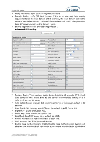 AT-640 User Manual
ATCOM TECHNOLOGY CO., LIMITED
� Proxy Password: Input your SIP register password.
� Domain Realm: config SIP local domain. If the server does not have special
requirements for the local domain of SIP terminal, the local domain can be the
same as SIP server domain. The user can also leave it as blank; the system will
take SIP server domain as the domain realm.
� Enable Register: Enable or disable registration .
AdvancedAdvancedAdvancedAdvanced SIPSIPSIPSIP settingsettingsettingsetting
� Register Expire Time: register expire time, default is 60 seconds. AT-640 will
auto configure this expire time to the server recommended setting if it is
different from the SIP server.
� Auto Detect Server Interval: Set examining interval of the server, default is 60
seconds.
� User Agent: Set the user agent if have, the default is VoIP Phone 1.0.
� Signal Key: Signal encryption Key.
� Media Key: voice stream encryption Key.
� Local Port: Local SIP signal port，default as 5060.
� Hotline Number: Set hot line number of each line.
� MWI Number: Set SIP1 voicemail Number.
� Enable Keep Authentication: Enable/Disable Keep Authentication System will
take the last authentication field which is passed the authentication by server to
 