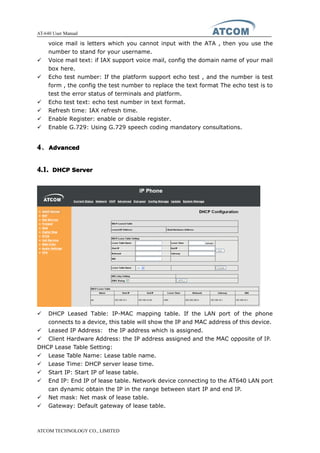 AT-640 User Manual
ATCOM TECHNOLOGY CO., LIMITED
voice mail is letters which you cannot input with the ATA , then you use the
number to stand for your username.
� Voice mail text: if IAX support voice mail, config the domain name of your mail
box here.
� Echo test number: If the platform support echo test , and the number is test
form , the config the test number to replace the text format The echo test is to
test the error status of terminals and platform.
� Echo test text: echo test number in text format.
� Refresh time: IAX refresh time.
� Enable Register: enable or disable register.
� Enable G.729: Using G.729 speech coding mandatory consultations.
4444、AdvancedAdvancedAdvancedAdvanced
4.1.4.1.4.1.4.1. DHCPDHCPDHCPDHCP ServerServerServerServer
� DHCP Leased Table: IP-MAC mapping table. If the LAN port of the phone
connects to a device, this table will show the IP and MAC address of this device.
� Leased IP Address: the IP address which is assigned.
� Client Hardware Address: the IP address assigned and the MAC opposite of IP.
DHCP Lease Table Setting:
� Lease Table Name: Lease table name.
� Lease Time: DHCP server lease time.
� Start IP: Start IP of lease table.
� End IP: End IP of lease table. Network device connecting to the AT640 LAN port
can dynamic obtain the IP in the range between start IP and end IP.
� Net mask: Net mask of lease table.
� Gateway: Default gateway of lease table.
 