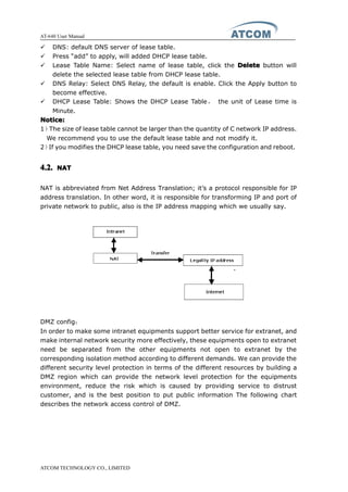 AT-640 User Manual
ATCOM TECHNOLOGY CO., LIMITED
� DNS: default DNS server of lease table.
� Press “add” to apply, will added DHCP lease table.
� Lease Table Name: Select name of lease table, click the DeleteDeleteDeleteDelete button will
delete the selected lease table from DHCP lease table.
� DNS Relay: Select DNS Relay, the default is enable. Click the Apply button to
become effective.
� DHCP Lease Table: Shows the DHCP Lease Table， the unit of Lease time is
Minute.
Notice:Notice:Notice:Notice:
1）The size of lease table cannot be larger than the quantity of C network IP address.
We recommend you to use the default lease table and not modify it.
2）If you modifies the DHCP lease table, you need save the configuration and reboot.
4.2.4.2.4.2.4.2. NATNATNATNAT
NAT is abbreviated from Net Address Translation; it’s a protocol responsible for IP
address translation. In other word, it is responsible for transforming IP and port of
private network to public, also is the IP address mapping which we usually say.
DMZ config：
In order to make some intranet equipments support better service for extranet, and
make internal network security more effectively, these equipments open to extranet
need be separated from the other equipments not open to extranet by the
corresponding isolation method according to different demands. We can provide the
different security level protection in terms of the different resources by building a
DMZ region which can provide the network level protection for the equipments
environment, reduce the risk which is caused by providing service to distrust
customer, and is the best position to put public information The following chart
describes the network access control of DMZ.
 