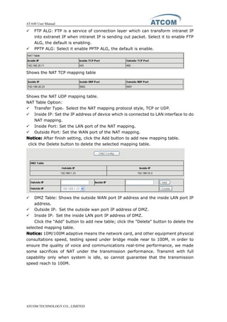 AT-640 User Manual
ATCOM TECHNOLOGY CO., LIMITED
� FTP ALG: FTP is a service of connection layer which can transform intranet IP
into extranet IP when intranet IP is sending out packet. Select it to enable FTP
ALG, the default is enabling.
� PPTP ALG: Select it enable PPTP ALG, the default is enable.
Shows the NAT TCP mapping table
Shows the NAT UDP mapping table.
NAT Table Option:
� Transfer Type：Select the NAT mapping protocol style, TCP or UDP.
� Inside IP: Set the IP address of device which is connected to LAN interface to do
NAT mapping.
� Inside Port: Set the LAN port of the NAT mapping.
� Outside Port: Set the WAN port of the NAT mapping.
Notice:Notice:Notice:Notice: After finish setting, click the Add button to add new mapping table.
click the Delete button to delete the selected mapping table.
� DMZ Table: Shows the outside WAN port IP address and the inside LAN port IP
address.
� Outside IP：Set the outside wan port IP address of DMZ.
� Inside IP：Set the inside LAN port IP address of DMZ.
Click the "Add" button to add new table; click the "Delete" button to delete the
selected mapping table.
Notice:Notice:Notice:Notice: 10M/100M adaptive means the network card, and other equipment physical
consultations speed, testing speed under bridge mode near to 100M, in order to
ensure the quality of voice and communications real-time performance, we made
some sacrifices of NAT under the transmission performance. Transmit with full
capability only when system is idle, so cannot guarantee that the transmission
speed reach to 100M.
 