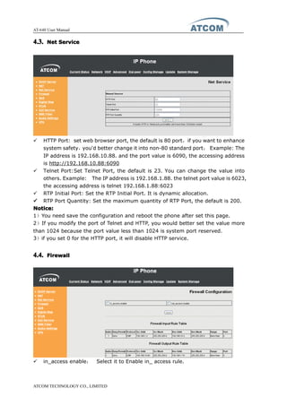 AT-640 User Manual
ATCOM TECHNOLOGY CO., LIMITED
4.3.4.3.4.3.4.3. NetNetNetNet ServiceServiceServiceService
� HTTP Port: set web browser port, the default is 80 port，if you want to enhance
system safety，you'd better change it into non-80 standard port； Example: The
IP address is 192.168.10.88. and the port value is 6090, the accessing address
is http://192.168.10.88:6090
� Telnet Port:Set Telnet Port, the default is 23. You can change the value into
others. Example: The IP address is 192.168.1.88. the telnet port value is 6023,
the accessing address is telnet 192.168.1.88:6023
� RTP Initial Port: Set the RTP Initial Port. It is dynamic allocation.
���� RTP Port Quantity: Set the maximum quantity of RTP Port, the default is 200.
Notice:Notice:Notice:Notice:
1）You need save the configuration and reboot the phone after set this page.
2）If you modify the port of Telnet and HTTP, you would better set the value more
than 1024 because the port value less than 1024 is system port reserved.
3）if you set 0 for the HTTP port, it will disable HTTP service.
4.4.4.4.4.4.4.4. FirewallFirewallFirewallFirewall
� in_access enable： Select it to Enable in_ access rule.
 