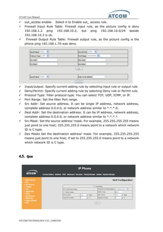 AT-640 User Manual
ATCOM TECHNOLOGY CO., LIMITED
� out_access enable： Select it to Enable out_ access rule.
� Firewall Input Rule Table: Firewall input rule, as the picture config is deny
192.168.1.2 ping 192.168.10.2, but ping 192.168.10.0/24 beside
192.168.10.3 is ok.
� Firewall Output Rule Table: Firewall output rule, as the picture config is the
phone ping 192.168.1.70 was deny.
� Input/output: Specify current adding rule by selecting input rule or output rule.
� Deny/Permit: Specify current adding rule by selecting Deny rule or Permit rule.
� Protocol Type: Filter protocol type. You can select TCP, UDP, ICMP, or IP.
� Port Range: Set the filter Port range.
� Src Addr: Set source address. It can be single IP address, network address,
complete address 0.0.0.0, or network address similar to *.*.*.0.
� Dest Addr: Set the destination address. It can be IP address, network address,
complete address 0.0.0.0, or network address similar to *.*.*.*.
� Src Mask: Set the source address’ mask. For example, 255.255.255.255 means
just point to one host; 255.255.255.0 means point to a network which network
ID is C type.
� Des Mask:::: Set the destination address’ mask. For example, 255.255.255.255
means just point to one host; if set to 255.255.255.0 means point to a network
which network ID is C type.
4.5.4.5.4.5.4.5. QosQosQosQos
 
