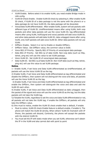AT-640 User Manual
ATCOM TECHNOLOGY CO., LIMITED
� VLAN Enable：Before select it to enable VLAN, you need enable Bridge mode in
LAN config.
� VLAN ID Check Enable：Enable VLAN ID check by selecting it. After enable VLAN
ID check, if VLAN ID of a data package is not the same with the phone’s or a
data package do not have VLAN ID, the data package will be discarded.
� Voice/Data VLAN differentiated：After enable VLAN, system will set packets with
different type of VLAN ID. Undifferentiated means after using VLAN, both voip
packets and other data packets will use the voice VLAN ID; tag differentiated
means after using VLAN, VoIP(signal and voice) packets will add voice VLAN ID,
and other data packets will add data VLAN ID; data untagged means after using
VLAN, only VoIP packets will add voice VLAN ID. Other data packets will not use
VLAN.
� DiffServ Enable：Select it or not to Enable or disable DiffServ.
� DiffServ Value：Set DiffServ value, the common value is 0x00.
� Voice 802.1P Priority：Specify 802.1P Priority of voice/signal data package.
� Data 802.1P Priority：Set 802.1p of data VLAN. Non-voip data (such as http,
telnet, ping etc) will use this value to set VLAN package.
� Voice VLAN ID：Set VLAN ID of voice/signal data package.
� Data VLAN ID：Set 802.1q of data VLAN ID. Non-VoIP data (such as http, telnet,
ping etc) will use this value to set VLAN package.
NoticeNoticeNoticeNotice：
1）Enable VLAN, if set Voice and Data VLAN differentiated as Undifferentiated, all
packets will use the Voice VLAN ID as the tag.
2) Enable VLAN, if set Voice and Data VLAN differentiated as tag differentiated and
disable the DiffServ, then system will not distinguish the voice and data, all packets
will use the Voice VLAN ID as the tag.
3) Enable VLAN, if set Voice and Data VLAN differentiated as tag differentiated and
enable the DiffServ, then system will distinguish the voice and data and add the
VLAN ID each other.
4) Enable VLAN, if set Voice and Data VLAN differentiated as date untagged, then
the packet of the signal and voice will use the voice VLAN ID as the tag, but the data
packets will not take the VLAN tag.
5,if disable the VLAN, regardless to set the voice and data VLAN differentiated or not,
all packets will not take the VLAN tag; if enable the DiffServ, all packets will only
take the DiffServ value.
6) One must to notice, enable the VLAN ID check enable that is default, if enable
� Must to notice, VLAN ID check Enable feature is default enable, if enable it, The
phone will match the VLAN ID strictly, When others’ VLAN ID mismatch with IP
Phone, the packets will discard, Contrarily, the phone will accept the packets
with the distinct VLAN ID.
� You must set the IP with static mode when you set VLAN, otherwise can’t obtain
the IP in the VLAN and also cannot dial with point to point
 