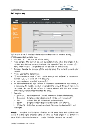 AT-640 User Manual
ATCOM TECHNOLOGY CO., LIMITED
4.6.4.6.4.6.4.6. DigitalDigitalDigitalDigital MapMapMapMap
Digit map is a set of rules to determine when the user has finished dialing.
AT640 support below digital map:
� End With “#”: Use # as the end of dialing.
� Fixed Length: The call will be sent out automatically when the length of the
number you dial reaches the fixed one. For example if you set number of 11
here, when you dial 11 digits the call will be sent out immediately.
� Timeout: Specify the timeout of the last dial digit. The call will be sent after
timeout.
� Prefix: User define digital map:
� [ ] represents the range of digit, can be a range such as [1-4], or use comma
such as [1,3,5], or use a list such as [234]
� x represents any one digit between 0~9
� Tn represents the last digit timeout. n represents the time from 0~9 second, it
is necessary. Tn must be the last two digit in the entry. If Tn is not included in
the entry, we use T0 as default, it means system will sent the number
immediately if the number matches the entry.
� Example:
� [1-8]xxx All number from 1000 to 89999 will be sent immediately.
� 9xxxxxxx 8 digits numbers begin with 9 will be sent immediately.
� 911 Number 911 will be sent will be immediately.
� 88xT4 3 digits numbers begin with 88with be sent after 4s.
� 6611x.T4 holds four seconds send out if the number begins 6611 and
five digits.
NoticeNoticeNoticeNotice： The above configuration can exist at the same time. For example you
enable # as the signal of sending the call while set fixed length of 11. Either you
press # before the number reach 11 or dial 11 digital can send out the call.
 