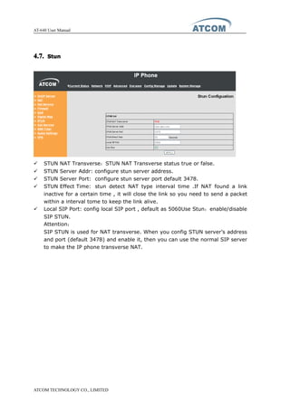 AT-640 User Manual
ATCOM TECHNOLOGY CO., LIMITED
4.7.4.7.4.7.4.7. StunStunStunStun
� STUN NAT Transverse：STUN NAT Transverse status true or false.
� STUN Server Addr: configure stun server address.
� STUN Server Port: configure stun server port default 3478.
� STUN Effect Time: stun detect NAT type interval time .If NAT found a link
inactive for a certain time , it will close the link so you need to send a packet
within a interval tome to keep the link alive.
� Local SIP Port: config local SIP port , default as 5060Use Stun：enable/disable
SIP STUN.
Attention：
SIP STUN is used for NAT transverse. When you config STUN server’s address
and port (default 3478) and enable it, then you can use the normal SIP server
to make the IP phone transverse NAT.
 