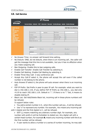 AT-640 User Manual
ATCOM TECHNOLOGY CO., LIMITED
4.8.4.8.4.8.4.8. CallCallCallCall ServiceServiceServiceService
� No Answer Time: no answer call forward time setting.
� No Disturb: DND, do not disturb, when there is an incoming call , the caller will
get the message that this line is not available , but you it has no affection when
you make outgoing call.
� Ban Outgoing: Enable this to ban outgoing calls.
� Enable Call Transfer: Enable Call Transfer by selecting it.
� Enable Call Waiting: Enable Call Waiting by selecting it.
� Enable Three Way Call: 3 way conference call.
� Accept Any Call:If select it, the phone will accept the call even if the called
number is not belong to the phone.
� Auto Answer:If select it, the phone will auto answer when there is an incoming
call.
� P2P IP Prefix: Set Prefix in peer to peer IP call. For example: what you want to
dial is 192.168.1.119, If you define P2P IP Prefix as 192.168.1., you dial only
#119 to reach 192.168.1.119. Default is “.”. If there is no “.” Set, it means to
disable dialing IP.
� Black List: Set Add/Delete Black list, incoming call in these phone numbers will
be refused.
It support below rules:
� You add a certain number in it , when this number call you , it will be refused.
� Use “x” to represent any number. For example , 4xx means any incoming call
with 3 digital and the first digital is 4 , will be refused.
� DOT (....) means matching any arbitrary number digit. for example, any
number with prefix 6 will be forbidden to dialed out. Any digital call with a
certain head number, For example 6.6.6.6. means any incoming number with the 6 as
the first number will be refused.
� if user wants to allow a number or a series of number incoming, he may add
 