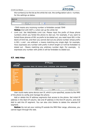 AT-640 User Manual
ATCOM TECHNOLOGY CO., LIMITED
the number(s) to the list as the white list rule. the configuration rule is –number,
for the settings as below.
-7049 means any incoming number is forbidden except 7049
Notice:Notice:Notice:Notice: End with DOT (.) when set up the white list
� Limit List: Set Add/Delete Limit List. Please input the prefix of those phone
numbers which you forbid the phone to dial out. For example, if you want to
forbid those phones of 001 as prefix to be dialed out, you need input 001 in the
blank of limit list, and then you cannot dial out any phone number whose prefix
is 001. x and . are wildcard. x means matching any single digit. for example,
4xxx expresses any number with prefix 4 which length is 4 will be forbidden to
dialed out . Means matching any arbitrary number digit. For example, 6.
expresses any number with prefix 6 will be forbidden to dialed out.
4.9.4.9.4.9.4.9. MMIMMIMMIMMI FilterFilterFilterFilter
User could make some device own IP, which is pre-specified, access to the MMI
of the phone to config and manage the phone.
Add or delete the IP address segments that access to the phone. Set initial IP
address in the Start IP column, Set end IP address in the End IP column, and click
Add to add this IP segment. You can also click Delete to delete the selected IP
segment.
Notice:Notice:Notice:Notice: Do not set your visiting IP outside the MMI filter range, otherwise, you
cannot logon through the web.
 