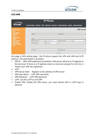 AT-640 User Manual
ATCOM TECHNOLOGY CO., LIMITED
4.11.4.11.4.11.4.11.VPNVPNVPNVPN
this page is VPN setting page , the IP phone support the VPN with UDP and L2TP
protocol .The parameters is as below.
� VPN IP： After VPN registered successfully, VPN server will give an IP aggress to
the terminal. If there is a IP address shown on terminal (except for 0.0.0.0), it
means your VPN has registered.
� L2TP
� VPN Server Addr： Register to the address of VPN server
� VPN User Name： L2TP VPN username
� VPN Password： L2TP VPN password
� L2TP: use the L2TP to visit VPN
� Enable VPN: Enable the VPN server, you must choose UDP or L2TP type in
advance
 