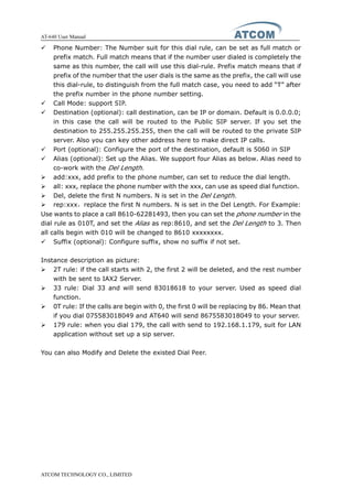 AT-640 User Manual
ATCOM TECHNOLOGY CO., LIMITED
� Phone Number: The Number suit for this dial rule, can be set as full match or
prefix match. Full match means that if the number user dialed is completely the
same as this number, the call will use this dial-rule. Prefix match means that if
prefix of the number that the user dials is the same as the prefix, the call will use
this dial-rule, to distinguish from the full match case, you need to add “T” after
the prefix number in the phone number setting.
� Call Mode: support SIP.
� Destination (optional): call destination, can be IP or domain. Default is 0.0.0.0;
in this case the call will be routed to the Public SIP server. If you set the
destination to 255.255.255.255, then the call will be routed to the private SIP
server. Also you can key other address here to make direct IP calls.
� Port (optional): Configure the port of the destination, default is 5060 in SIP
� Alias (optional): Set up the Alias. We support four Alias as below. Alias need to
co-work with the Del Length.
� add:xxx, add prefix to the phone number, can set to reduce the dial length.
� all: xxx, replace the phone number with the xxx, can use as speed dial function.
� Del, delete the first N numbers. N is set in the Del Length.
� rep:xxx，replace the first N numbers. N is set in the Del Length. For Example:
Use wants to place a call 8610-62281493, then you can set the phone number in the
dial rule as 010T, and set the Alias as rep:8610, and set the Del Length to 3. Then
all calls begin with 010 will be changed to 8610 xxxxxxxx.
� Suffix (optional): Configure suffix, show no suffix if not set.
Instance description as picture:
� 2T rule: if the call starts with 2, the first 2 will be deleted, and the rest number
with be sent to IAX2 Server.
� 33 rule: Dial 33 and will send 83018618 to your server. Used as speed dial
function.
� 0T rule: If the calls are begin with 0, the first 0 will be replacing by 86. Mean that
if you dial 075583018049 and AT640 will send 8675583018049 to your server.
� 179 rule: when you dial 179, the call with send to 192.168.1.179, suit for LAN
application without set up a sip server.
You can also Modify and Delete the existed Dial Peer.
 