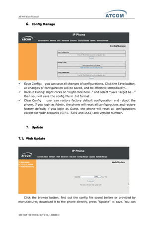 AT-640 User Manual
ATCOM TECHNOLOGY CO., LIMITED
6666、ConfigConfigConfigConfig ManageManageManageManage
� Save Config: you can save all changes of configurations. Click the Save button,
all changes of configuration will be saved, and be effective immediately.
� Backup Config: Right clicks on “Right click here…” and select “Save Target As….”
then you will save the config file in .txt format .
� Clear Config: user can restore factory default configuration and reboot the
phone. If you login as Admin, the phone will reset all configurations and restore
factory default; if you login as Guest, the phone will reset all configurations
except for VoIP accounts (SIP1、SIP2 and IAX2) and version number.
7777、UpdateUpdateUpdateUpdate
7.1.7.1.7.1.7.1. WebWebWebWeb UpdateUpdateUpdateUpdate
Click the browse button, find out the config file saved before or provided by
manufacturer, download it to the phone directly, press “Update” to save. You can
 