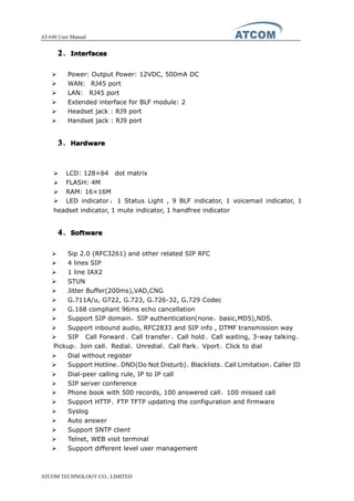 AT-640 User Manual
ATCOM TECHNOLOGY CO., LIMITED
2222、InterfacesInterfacesInterfacesInterfaces
� Power: Output Power: 12VDC, 500mA DC
� WAN: RJ45 port
� LAN: RJ45 port
� Extended interface for BLF module: 2
� Headset jack : RJ9 port
� Handset jack : RJ9 port
3333、HardwareHardwareHardwareHardware
� LCD: 128×64 dot matrix
� FLASH: 4M
� RAM: 16×16M
� LED indicator ： 1 Status Light , 9 BLF indicator, 1 voicemail indicator, 1
headset indicator, 1 mute indicator, 1 handfree indicator
4444、SoftwareSoftwareSoftwareSoftware
� Sip 2.0 (RFC3261) and other related SIP RFC
� 4 lines SIP
� 1 line IAX2
� STUN
� Jitter Buffer(200ms),VAD,CNG
� G.711A/u, G722, G.723, G.726-32, G.729 Codec
� G.168 compliant 96ms echo cancellation
� Support SIP domain，SIP authentication(none，basic,MD5),NDS.
� Support inbound audio, RFC2833 and SIP info , DTMF transmission way
� SIP Call Forward、Call transfer、Call hold、Call waiting, 3-way talking、
Pickup、Join call、Redial、Unredial、Call Park、Vport、Click to dial
� Dial without register
� Support Hotline、DND(Do Not Disturb)、Blacklists、Call Limitation、Caller ID
� Dial-peer calling rule, IP to IP call
� SIP server conference
� Phone book with 500 records, 100 answered call、100 missed call
� Support HTTP、FTP TFTP updating the configuration and firmware
� Syslog
� Auto answer
� Support SNTP client
� Telnet, WEB visit terminal
� Support different level user management
 