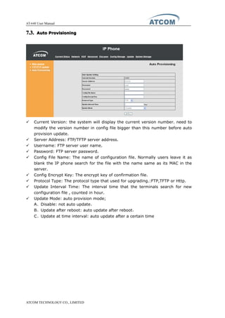 AT-640 User Manual
ATCOM TECHNOLOGY CO., LIMITED
7.3.7.3.7.3.7.3. AutoAutoAutoAuto ProvisioningProvisioningProvisioningProvisioning
� Current Version: the system will display the current version number. need to
modify the version number in config file bigger than this number before auto
provision update.
� Server Address: FTP/TFTP server address.
� Username: FTP server user name.
� Password: FTP server password.
� Config File Name: The name of configuration file. Normally users leave it as
blank the IP phone search for the file with the name same as its MAC in the
server.
� Config Encrypt Key: The encrypt key of confirmation file.
� Protocol Type: The protocol type that used for upgrading.:FTP,TFTP or Http.
� Update Interval Time: The interval time that the terminals search for new
configuration file , counted in hour.
� Update Mode: auto provision mode;
A、Disable: not auto update，
B、Update after reboot: auto update after reboot，
C、Update at time interval: auto update after a certain time
 