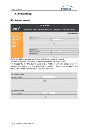 AT-640 User Manual
ATCOM TECHNOLOGY CO., LIMITED
8888、SystemSystemSystemSystem ManageManageManageManage
8.1.8.1.8.1.8.1. AccountAccountAccountAccount ManageManageManageManage
Users can add new account or delete and change existing account
Set Menu Password: Set menu of keypad password, default is “123”
Set KeyboardLock: The default password is “123”. It will take effect when you
enable the keyboard lock. The default setting is unlock, if you press any key at this
status, the system will remind you to input password
 