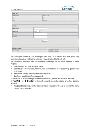 AT-640 User Manual
ATCOM TECHNOLOGY CO., LIMITED
Set Backlight Timeout: Set backlight time out, if IP Phone has not press any
operation to active within the settings value, the backlight will off.
Set Greeting Message: set the Greeting message on the LCD, default is VOIP
PHONE.
� User Name：set new account name
� User Level：set new account level；root can read and change setting，general can
only read
� Password：config password for new account
� Confirm：double confirm password
If you want to make change on existing account , select the account an click
【ModifyModifyModifyModify】 or 【 DeleteDeleteDeleteDelete】. General account can only modify or delete general
account
� Keyboard Password：config password that you use keyboard to access the menu
, must be in number.
 