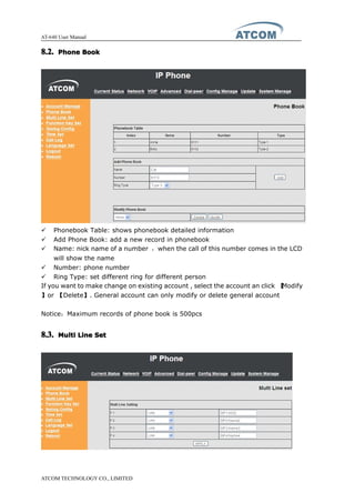 AT-640 User Manual
ATCOM TECHNOLOGY CO., LIMITED
8.2.8.2.8.2.8.2. PhonePhonePhonePhone BookBookBookBook
� Phonebook Table: shows phonebook detailed information
� Add Phone Book: add a new record in phonebook
� Name: nick name of a number ，when the call of this number comes in the LCD
will show the name
� Number: phone number
� Ring Type: set different ring for different person
If you want to make change on existing account , select the account an click 【Modify
】or 【Delete】. General account can only modify or delete general account
Notice：Maximum records of phone book is 500pcs
8.3.8.3.8.3.8.3. MultiMultiMultiMulti LineLineLineLine SetSetSetSet
 