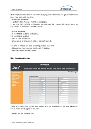 AT-640 User Manual
ATCOM TECHNOLOGY CO., LIMITED
Multi line function is one of SIP line is busying, but other lines can get the call when
have new calls with the line.
The settings as below:
1, go to System Manage Multi Line set page,
2, set the F1/F2/F3/F4 to Multiple line and set the same SIP:name, such as
SIP1:8047 or SIP2:8047 or IAX2:6008
The flow as below:
1,A call AT640 as 8047 and calling.
2,B call AT640 as 8047
3,LED of Line 2 is flicker
4,press Line2 or answer of softkey can call from B.
The one of 4 lines can also be configured as IAX2 line
1.Choose line (for example line2) ,set F2 to Line
2.Set SIP2:name as IAX2:name
8.4.8.4.8.4.8.4. FunctionFunctionFunctionFunction KeyKeyKeyKey SetSetSetSet
There are 9 function key on the phone, and be expanded to 29 with expander
board.There are 5 types of the key:
1.NONE: do not use this key
 