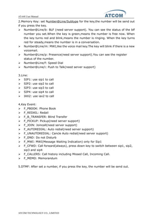 AT-640 User Manual
ATCOM TECHNOLOGY CO., LIMITED
2.Memory Key: set Number@Line/Subtype for the key,the number will be send out
if you press the key.
� Number@Line/b: BLF (need server support). You can see the status of the blf
number you set.When the key is green,means the number is free now. When
the key turns red and blink,means the number is ringing. When the key turns
red for steady,means the number is in a conversation.
� Number@Line/m: MWI,like the voice mail key.The key will blink if there is a new
voicemail.
� Number@Line/p: Presence(need server support).You can see the register
status of the number.
� Number@Line/f: Speed Dial
� Number@Line/i: Push to Talk(need server support)
3.Line:
� SIP1: use sip1 to call
� SIP2: use sip2 to call
� SIP3: use sip3 to call
� SIP4: use sip4 to call
� IAX2: use iax2 to call
4.Key Event:
� F_PBOOK: Phone Book
� F_REDAIL: Redail
� F_B_TRANSFER: Blind Transfer
� F_PICKUP: Pickup(need server support)
� F_JOIN: Joincall(need server support)
� F_AUTOREDIAL: Auto redial(need server support)
� F_UNAUTOREDIAL: Cancle Auto redial(need server support)
� F_DND: Do not Disturb
� F_MWI: MWI(Message Waiting Indication) only for Sip1
� F_CFWD: Call forward(always), press down key to switch between sip1, sip2,
sip3 and sip4
� F_CALLERS: Call history including Missed Call, Incoming Call.
� F_MEMO: Memorandum
5.DTMF: After set a number, if you press the key, the number will be send out.
 