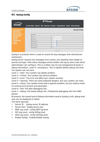 AT-640 User Manual
ATCOM TECHNOLOGY CO., LIMITED
8.5.8.5.8.5.8.5. SyslogSyslogSyslogSyslog ConfigConfigConfigConfig
Syslog is a protocol which is used to record the log messages with client/server
mechanism.
Syslog server receives the messages from clients, and classifies them based on
priority and type. Then these messages will be written into log by some rules which
administrator can configure. This is a better way for log management.8 levels in
debug information: Level 0---emergency: This is highest default debug info level.
You system can not work.
Level 1---alert: Your system has deadly problem.
Level 2---critical: Your system has serious problem.
Level 3---error: The error will affect your system working.
Level 4---warning: There are some potential dangers. But your system can work.
Level 5---notice: Your system works well in special condition, but you need to check
its working environment and parameter.
Level 6---info: the daily debugging info.
Level 7---debug: the lowest debug info. Professional debugging info from R&D
person.
At present, the lowest level of debug information send to Syslog is info, debug level
only can be displayed on telnet.
The items describe:
� Server IP： Syslog server IP address
� Server Port：Syslog server port
� MGR Log Level：config MGR log level
� SIP Log Level：config SIPlog level
� IAX2 Log Level：config IAX2log level
� Enable Syslog：Enable/Disable Syslog
 