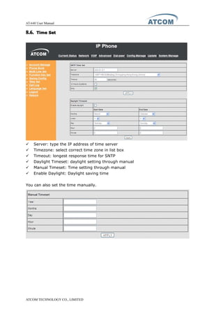 AT-640 User Manual
ATCOM TECHNOLOGY CO., LIMITED
8.6.8.6.8.6.8.6. TimeTimeTimeTime SetSetSetSet
� Server: type the IP address of time server
� Timezone: select correct time zone in list box
� Timeout: longest response time for SNTP
� Daylight Timeset: daylight setting through manual
� Manual Timeset: Time setting through manual
� Enable Daylight: Daylight saving time
You can also set the time manually.
 