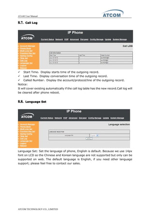 AT-640 User Manual
ATCOM TECHNOLOGY CO., LIMITED
8.7.8.7.8.7.8.7. CallCallCallCall LogLogLogLog
� Start Time：Display starts time of the outgoing record.
� Last Time：Display conversation time of the outgoing record.
� Called Number：Display the account/protocol/line of the outgoing record.
Notice:
It will cover existing automatically if the call log table has the new record.Call log will
be cleared after phone reboot.
8.8.8.8.8.8.8.8. LanguageLanguageLanguageLanguage SetSetSetSet
Language Set: Set the language of phone, English is default. Because we use 14px
font on LCD so the Chinese and Korean language are not supported but only can be
supported on web. The default language is English, if you need other language
support; please feel free to contact our sales.
 