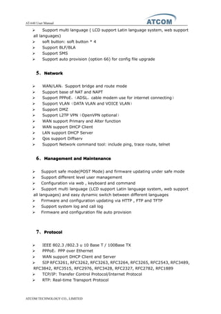AT-640 User Manual
ATCOM TECHNOLOGY CO., LIMITED
� Support multi language ( LCD support Latin language system, web support
all languages)
� soft button: soft button * 4
� Support BLF/BLA
� Support SMS
� Support auto provision (option 66) for config file upgrade
5555、NetworkNetworkNetworkNetwork
� WAN/LAN：Support bridge and route mode
� Support base of NAT and NAPT
� Support PPPoE，（ADSL，cable modem use for internet connecting）
� Support VLAN（DATA VLAN and VOICE VLAN）
� Support DMZ
� Support L2TP VPN（OpenVPN optional）
� WAN support Primary and Alter function
� WAN support DHCP Client
� LAN support DHCP Server
� Qos support Diffserv
� Support Network command tool: include ping, trace route, telnet
6666、ManagementManagementManagementManagement andandandand MaintenanceMaintenanceMaintenanceMaintenance
� Support safe mode(POST Mode) and firmware updating under safe mode
� Support different level user management
� Configuration via web , keyboard and command
� Support multi language (LCD support Latin language system, web support
all languages) and easy dynamic switch between different languages
� Firmware and configuration updating via HTTP , FTP and TFTP
� Support system log and call log
� Firmware and configuration file auto provision
7777、ProtocolProtocolProtocolProtocol
� IEEE 802.3 /802.3 u 10 Base T / 100Base TX
� PPPoE：PPP over Ethernet
� WAN support DHCP Client and Server
� SIP RFC3261, RFC3262, RFC3263, RFC3264, RFC3265, RFC2543, RFC3489,
RFC3842, RFC3515, RFC2976, RFC3428, RFC2327, RFC2782, RFC1889
� TCP/IP: Transfer Control Protocol/Internet Protocol
� RTP: Real-time Transport Protocol
 