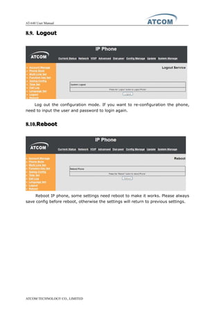 AT-640 User Manual
ATCOM TECHNOLOGY CO., LIMITED
8.9.8.9.8.9.8.9. LogoutLogoutLogoutLogout
Log out the configuration mode. If you want to re-configuration the phone,
need to input the user and password to login again.
8.10.8.10.8.10.8.10.RebootRebootRebootReboot
Reboot IP phone, some settings need reboot to make it works. Please always
save config before reboot, otherwise the settings will return to previous settings.
 