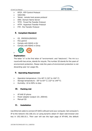 AT-640 User Manual
ATCOM TECHNOLOGY CO., LIMITED
� RTCP：RTP Control Protocol
� VAD/CNG
� Telnet：remote host access protocol
� DNS: Domain Name Server
� TFTP：Trivial File Transfer Protocol
� HTTP：Hypertext Transfer Protocol
� FTP：File Transfer Protocol
8888、CompliantCompliantCompliantCompliant StandardStandardStandardStandard
� CE：EN55024,EN55022
� FCC part15
� Comply with ROHS in EU
� Comply with ROHS in China
�
Explanation:Explanation:Explanation:Explanation:
The letter “e” is the first letter of “environment: and “electronic”. The rim is a
round with two arrow, stands for recycle. The number 20 stands for the years of
environment protection. Please note the years of environment protection is not
discarding year nor usage life.
9999、OperatingOperatingOperatingOperating RequirementRequirementRequirementRequirement
� Operation temperature: 0 to 40° C (32° to 104° F)
� Storage temperature: -30° to 65° C (-22° to 149° F)
� Humidity: 10 to 90% no dew
10101010、 PackingPackingPackingPacking ListListListList
� AT-640 IP phone
� Power adaptor (output 12v ,500mA)
� Manual CD
11111111、 InstallationInstallationInstallationInstallation
Use Ethernet cable to connect AT-640’s LAN port and your computer. Set computer’s
IP to the network 192.168.10.x or using dynamic obtain IP. Open web browser and
key in 192.168.10.1. Then user will see the login page of AT-640, the default
 