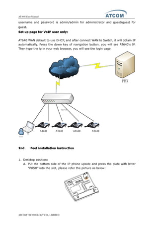 AT-640 User Manual
ATCOM TECHNOLOGY CO., LIMITED
username and password is admin/admin for administrator and guest/guest for
guest.
SetSetSetSet upupupup pagepagepagepage forforforfor VoIPVoIPVoIPVoIP useruseruseruser only:only:only:only:
AT640 WAN default to use DHCP, and after connect WAN to Switch, it will obtain IP
automatically. Press the down key of navigation button, you will see AT640's IP.
Then type the ip in your web browser, you will see the login page.
2nd2nd2nd2nd、 FeetFeetFeetFeet installationinstallationinstallationinstallation instructioninstructioninstructioninstruction
1、Desktop position:
A、Put the bottom side of the IP phone upside and press the plate with letter
“PUSH” into the slot, please refer the picture as below:
 