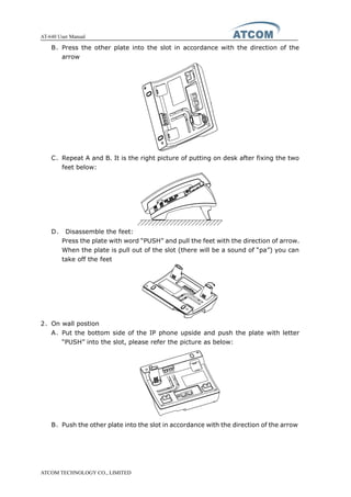 AT-640 User Manual
ATCOM TECHNOLOGY CO., LIMITED
B、Press the other plate into the slot in accordance with the direction of the
arrow
C、Repeat A and B. It is the right picture of putting on desk after fixing the two
feet below:
D、 Disassemble the feet:
Press the plate with word “PUSH” and pull the feet with the direction of arrow.
When the plate is pull out of the slot (there will be a sound of “pa”) you can
take off the feet
2、On wall postion
A、Put the bottom side of the IP phone upside and push the plate with letter
“PUSH” into the slot, please refer the picture as below:
B、Push the other plate into the slot in accordance with the direction of the arrow
 