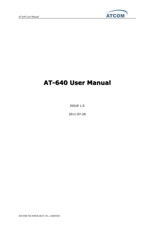 AT-640 User Manual
ATCOM TECHNOLOGY CO., LIMITED
AT-640AT-640AT-640AT-640 UserUserUserUser ManualManualManualManual
ISSUE 1.0
2011-07-28
 