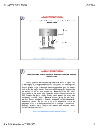 AT 6604 VD UNIT II NOTES 5/19/2016
P M SUBRAMANIAN, ASST PROF,REC 21
RAJALAKSHMI ENGINEERING COLLEGE
DEPARTMENT OF AUTOMOBILE ENGINEERING
AT 6604 VD UNIT III - P.M SUBRAMANIAN, ASST PROF, DEPT OF AUE, REC,CHENNAI 41
Design and Analysis of Passive Automotive Suspensions – Quarter Car Suspension
Sky Hook Damper
RAJALAKSHMI ENGINEERING COLLEGE
DEPARTMENT OF AUTOMOBILE ENGINEERING
AT 6604 VD UNIT III - P.M SUBRAMANIAN, ASST PROF, DEPT OF AUE, REC,CHENNAI 42
Design and Analysis of Passive Automotive Suspensions – Quarter Car Suspension
Sky Hook Damper
 