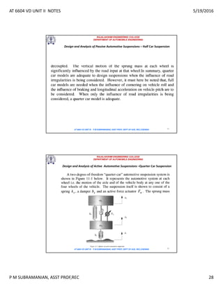 AT 6604 VD UNIT II NOTES 5/19/2016
P M SUBRAMANIAN, ASST PROF,REC 28
RAJALAKSHMI ENGINEERING COLLEGE
DEPARTMENT OF AUTOMOBILE ENGINEERING
AT 6604 VD UNIT III - P.M SUBRAMANIAN, ASST PROF, DEPT OF AUE, REC,CHENNAI 55
Design and Analysis of Passive Automotive Suspensions – Half Car Suspension
RAJALAKSHMI ENGINEERING COLLEGE
DEPARTMENT OF AUTOMOBILE ENGINEERING
AT 6604 VD UNIT III - P.M SUBRAMANIAN, ASST PROF, DEPT OF AUE, REC,CHENNAI 56
Design and Analysis of Active Automotive Suspensions –Quarter Car Suspension
 