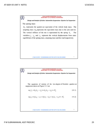 AT 6604 VD UNIT II NOTES 5/19/2016
P M SUBRAMANIAN, ASST PROF,REC 29
RAJALAKSHMI ENGINEERING COLLEGE
DEPARTMENT OF AUTOMOBILE ENGINEERING
AT 6604 VD UNIT III - P.M SUBRAMANIAN, ASST PROF, DEPT OF AUE, REC,CHENNAI 57
Design and Analysis of Active Automotive Suspensions –Quarter Car Suspension
RAJALAKSHMI ENGINEERING COLLEGE
DEPARTMENT OF AUTOMOBILE ENGINEERING
AT 6604 VD UNIT III - P.M SUBRAMANIAN, ASST PROF, DEPT OF AUE, REC,CHENNAI 58
Design and Analysis of Active Automotive Suspensions –Quarter Car Suspension
 