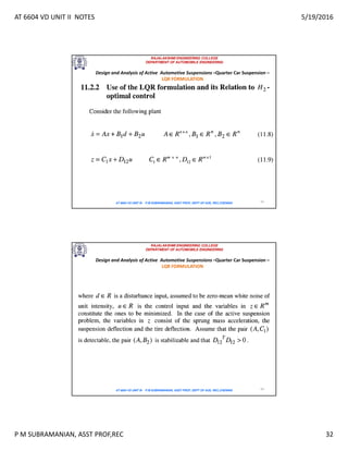 AT 6604 VD UNIT II NOTES 5/19/2016
P M SUBRAMANIAN, ASST PROF,REC 32
RAJALAKSHMI ENGINEERING COLLEGE
DEPARTMENT OF AUTOMOBILE ENGINEERING
AT 6604 VD UNIT III - P.M SUBRAMANIAN, ASST PROF, DEPT OF AUE, REC,CHENNAI 63
Design and Analysis of Active Automotive Suspensions –Quarter Car Suspension –
LQR FORMULATION
RAJALAKSHMI ENGINEERING COLLEGE
DEPARTMENT OF AUTOMOBILE ENGINEERING
AT 6604 VD UNIT III - P.M SUBRAMANIAN, ASST PROF, DEPT OF AUE, REC,CHENNAI 64
Design and Analysis of Active Automotive Suspensions –Quarter Car Suspension –
LQR FORMULATION
 