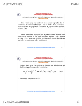 AT 6604 VD UNIT II NOTES 5/19/2016
P M SUBRAMANIAN, ASST PROF,REC 33
RAJALAKSHMI ENGINEERING COLLEGE
DEPARTMENT OF AUTOMOBILE ENGINEERING
AT 6604 VD UNIT III - P.M SUBRAMANIAN, ASST PROF, DEPT OF AUE, REC,CHENNAI 65
Design and Analysis of Active Automotive Suspensions –Quarter Car Suspension –
LQR FORMULATION
RAJALAKSHMI ENGINEERING COLLEGE
DEPARTMENT OF AUTOMOBILE ENGINEERING
AT 6604 VD UNIT III - P.M SUBRAMANIAN, ASST PROF, DEPT OF AUE, REC,CHENNAI 66
Design and Analysis of Active Automotive Suspensions –Quarter Car Suspension –
LQR FORMULATION
 