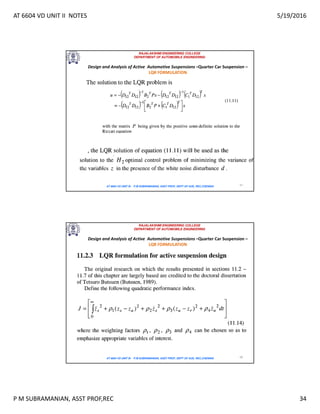 AT 6604 VD UNIT II NOTES 5/19/2016
P M SUBRAMANIAN, ASST PROF,REC 34
RAJALAKSHMI ENGINEERING COLLEGE
DEPARTMENT OF AUTOMOBILE ENGINEERING
AT 6604 VD UNIT III - P.M SUBRAMANIAN, ASST PROF, DEPT OF AUE, REC,CHENNAI 67
Design and Analysis of Active Automotive Suspensions –Quarter Car Suspension –
LQR FORMULATION
RAJALAKSHMI ENGINEERING COLLEGE
DEPARTMENT OF AUTOMOBILE ENGINEERING
AT 6604 VD UNIT III - P.M SUBRAMANIAN, ASST PROF, DEPT OF AUE, REC,CHENNAI 68
Design and Analysis of Active Automotive Suspensions –Quarter Car Suspension –
LQR FORMULATION
 