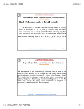 AT 6604 VD UNIT II NOTES 5/19/2016
P M SUBRAMANIAN, ASST PROF,REC 35
RAJALAKSHMI ENGINEERING COLLEGE
DEPARTMENT OF AUTOMOBILE ENGINEERING
AT 6604 VD UNIT III - P.M SUBRAMANIAN, ASST PROF, DEPT OF AUE, REC,CHENNAI 69
Design and Analysis of Active Automotive Suspensions –Quarter Car Suspension –
LQR FORMULATION
RAJALAKSHMI ENGINEERING COLLEGE
DEPARTMENT OF AUTOMOBILE ENGINEERING
AT 6604 VD UNIT III - P.M SUBRAMANIAN, ASST PROF, DEPT OF AUE, REC,CHENNAI 70
Design and Analysis of Active Automotive Suspensions –Quarter Car Suspension –
LQR FORMULATION
 