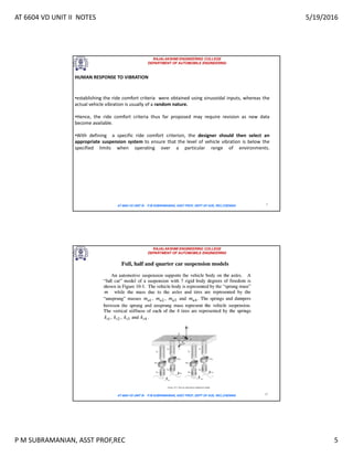 AT 6604 VD UNIT II NOTES 5/19/2016
P M SUBRAMANIAN, ASST PROF,REC 5
RAJALAKSHMI ENGINEERING COLLEGE
DEPARTMENT OF AUTOMOBILE ENGINEERING
AT 6604 VD UNIT III - P.M SUBRAMANIAN, ASST PROF, DEPT OF AUE, REC,CHENNAI 9
HUMAN RESPONSE TO VIBRATION
•establishing the ride comfort criteria were obtained using sinusoidal inputs, whereas the
actual vehicle vibration is usually of a random nature.
•Hence, the ride comfort criteria thus far proposed may require revision as new data
become available.
•With defining a specific ride comfort criterion, the designer should then select an
appropriate suspension system to ensure that the level of vehicle vibration is below the
specified limits when operating over a particular range of environments.
RAJALAKSHMI ENGINEERING COLLEGE
DEPARTMENT OF AUTOMOBILE ENGINEERING
AT 6604 VD UNIT III - P.M SUBRAMANIAN, ASST PROF, DEPT OF AUE, REC,CHENNAI 10
 