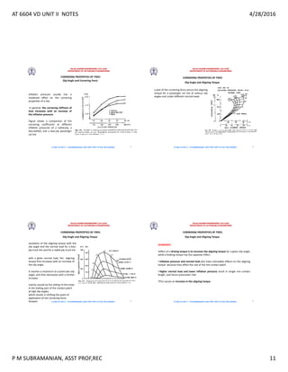 AT 6604 VD UNIT II NOTES 4/28/2016
P M SUBRAMANIAN, ASST PROF,REC 11
RAJALAKSHMI ENGINEERING COLLEGE
DEPARTMENT OF AUTOMOBILE ENGINEERING
AT 6604 VD UNIT II - P.M SUBRAMANIAN, ASST PROF, DEPT OF AUE, REC,CHENNAI
Slip Angle and Cornering Force
CORNERING PROPERTIES OF TIRES
Inflation pressure usually has a
moderate effect on the cornering
properties of a tire.
In general, the cornering stiffness of
tires increases with an increase of
the inflation pressure.
Figure shows a comparison of the
cornering coefficients at different
inflation pressures of a radial-ply, a
bias-belted, and a bias-ply passenger
car tire
41
RAJALAKSHMI ENGINEERING COLLEGE
DEPARTMENT OF AUTOMOBILE ENGINEERING
AT 6604 VD UNIT II - P.M SUBRAMANIAN, ASST PROF, DEPT OF AUE, REC,CHENNAI
Slip Angle and Aligning Torque
CORNERING PROPERTIES OF TIRES
a plot of the cornering force versus the aligning
torque for a passenger car tire at various slip
angles and under different normal loads
42
RAJALAKSHMI ENGINEERING COLLEGE
DEPARTMENT OF AUTOMOBILE ENGINEERING
AT 6604 VD UNIT II - P.M SUBRAMANIAN, ASST PROF, DEPT OF AUE, REC,CHENNAI
Slip Angle and Aligning Torque
CORNERING PROPERTIES OF TIRES
variations of the aligning torque with the
slip angle and the normal load for a bias-
ply truck tire and for a radial-ply truck tire
with a given normal load, the aligning
torque first increases with an increase of
the slip angle.
It reaches a maximum at a particular slip
angle, and then decreases with a further
increase .
mainly caused by the sliding of the tread
in the trailing part of the contact patch
at high slip angles,
which results in shifting the point of
application of the cornering force
forward 43
RAJALAKSHMI ENGINEERING COLLEGE
DEPARTMENT OF AUTOMOBILE ENGINEERING
AT 6604 VD UNIT II - P.M SUBRAMANIAN, ASST PROF, DEPT OF AUE, REC,CHENNAI
Slip Angle and Aligning Torque
CORNERING PROPERTIES OF TIRES
SUMMARY:
•effect of a driving torque is to increase the aligning torque for a given slip angle,
while a braking torque has the opposite effect.
• Inflation pressure and normal load also have noticeable effects on the aligning
torque because they affect the size of the tire contact patch.
• Higher normal load and lower inflation pressure result in longer tire contact
length, and hence pneumatic trail.
•This causes an increase in the aligning torque
44
 