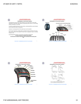 AT 6604 VD UNIT II NOTES 4/28/2016
P M SUBRAMANIAN, ASST PROF,REC 13
RAJALAKSHMI ENGINEERING COLLEGE
DEPARTMENT OF AUTOMOBILE ENGINEERING
AT 6604 VD UNIT II - P.M SUBRAMANIAN, ASST PROF, DEPT OF AUE, REC,CHENNAI
PERFORMANCE OF TIRES ON WET SURFACES
The performance of tires on wet surfaces depends on the surface texture, water depth,
tread pattern, tread depth, tread material, and operating mode of the tire (i.e.,free rolling,
braking, accelerating, or cornering).
To achieve acceptable performance on wet surfaces, maintaining effective contact between
the tire tread and the road is of importance
necessity of removing water from the contact area as much as possible.
the tire tread should have a suitable pattern to facilitate the flow of fluid from the contact
area, and the surface of the pavement should have an appropriate texture to facilitate
drainage as well.
To provide good skid resistance, road surfaces must fulfill two requirements:
•an open macrotexture to facilitate gross draining,
•microharshness to produce sharp points that can penetrate the remaining water
film
49
RAJALAKSHMI ENGINEERING COLLEGE
DEPARTMENT OF AUTOMOBILE ENGINEERING
AT 6604 VD UNIT II - P.M SUBRAMANIAN, ASST PROF, DEPT OF AUE, REC,CHENNAI
PERFORMANCE OF TIRES ON WET SURFACES
smooth tire
a tire with ribs, and a tire with ribs and sipes
50
RAJALAKSHMI ENGINEERING COLLEGE
DEPARTMENT OF AUTOMOBILE ENGINEERING
AT 6604 VD UNIT II - P.M SUBRAMANIAN, ASST PROF, DEPT OF AUE, REC,CHENNAI
PERFORMANCE OF TIRES ON WET SURFACES
51
RAJALAKSHMI ENGINEERING COLLEGE
DEPARTMENT OF AUTOMOBILE ENGINEERING
AT 6604 VD UNIT II - P.M SUBRAMANIAN, ASST PROF, DEPT OF AUE, REC,CHENNAI
PERFORMANCE OF TIRES ON WET SURFACES
52
 