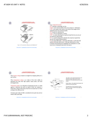 AT 6604 VD UNIT II NOTES 4/28/2016
P M SUBRAMANIAN, ASST PROF,REC 2
RAJALAKSHMI ENGINEERING COLLEGE
DEPARTMENT OF AUTOMOBILE ENGINEERING
AT 6604 VD UNIT II - P.M SUBRAMANIAN, ASST PROF, DEPT OF AUE, REC,CHENNAI 5
RAJALAKSHMI ENGINEERING COLLEGE
DEPARTMENT OF AUTOMOBILE ENGINEERING
AT 6604 VD UNIT II - P.M SUBRAMANIAN, ASST PROF, DEPT OF AUE, REC,CHENNAI
 tire P185/70 R14 87S,
P indicates a passenger car tire;
185 is the nominal width of the cross section in millimeters;
70 is the aspect ratio, which is the ratio of the height of the
sidewall to the cross-sectional width;
R stands for radial-ply tire;
14 is the rim diameter in inches;
87 is a code indicating the maximum load the tire can carry at
its maximum rated speed;
S is a speed rating which indicates the maximum speed that
the tire can sustain without failure,
 S-112 mph (180 kmlh), T-118 mph (190 kmlh), H-130 mph (210
kmlh),V-149 mph (240 krnlh), Z-149 mph (240 kmlh) or more.
 Traction and temperature capabilities are indicated on a scale
from A to C, A being the best and C the worst.
6
RAJALAKSHMI ENGINEERING COLLEGE
DEPARTMENT OF AUTOMOBILE ENGINEERING
AT 6604 VD UNIT II - P.M SUBRAMANIAN, ASST PROF, DEPT OF AUE, REC,CHENNAI
•The traction rating is based on straight-line stopping ability on a
wet surface.
•The temperature rating is an index of the tire's ability to
withstand the heat that high speeds, heavy loads, and hard
driving generate.
•Tread-wear index is an indication of expected tire life. It is rated
against a reference tire with an index of 100. For instance, a
tread-wear rating of 420 means that the tire should last 4.2 times
as long as the reference tire.
•A tread- wear index of 180 is considered to be quite low and an
index of 500, quite high.
7
RAJALAKSHMI ENGINEERING COLLEGE
DEPARTMENT OF AUTOMOBILE ENGINEERING
AT 6604 VD UNIT II - P.M SUBRAMANIAN, ASST PROF, DEPT OF AUE, REC,CHENNAI
Slip angle a is the angle formed between the
direction of wheel travel and the line of
intersection of the wheel plane with the road
surface.
Camber angle is the angle formed between the
XZ plane and the wheel plane.
The lateral force at the tire-ground contact
patch is a function of both the slip angle and
the camber angle
8
 