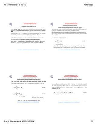 AT 6604 VD UNIT II NOTES 4/28/2016
P M SUBRAMANIAN, ASST PROF,REC 26
RAJALAKSHMI ENGINEERING COLLEGE
DEPARTMENT OF AUTOMOBILE ENGINEERING
AT 6604 VD UNIT II - P.M SUBRAMANIAN, ASST PROF, DEPT OF AUE, REC,CHENNAI
ESTIMATION OF TIRE ROAD FRICTION
In the slip-slope model used for tire road friction coefficient identification, we merely
assume that the slip-slope is proportional to the tire road friction coefficient at small slip
ratios.
Longitudinal force ratio p is modeled as being proportional to the slip ratio, with the
proportionality constant being a function of the tire road friction coefficient.
At high values of slip ratio, the force ratio is constant and independent of the slip ratio.
The constant value of the force ratio is a function of the friction coefficient.
Hence the tire is modeled at high slip ratios with a constant Longitudinal force ratio P ,
with the value of the constant being dependent on the tire-road friction coefficient
101
RAJALAKSHMI ENGINEERING COLLEGE
DEPARTMENT OF AUTOMOBILE ENGINEERING
AT 6604 VD UNIT II - P.M SUBRAMANIAN, ASST PROF, DEPT OF AUE, REC,CHENNAI
ESTIMATION OF TIRE ROAD FRICTION
Friction coefficient estimation for both traction and braking
•unified slip-slope based friction coefficient estimation method for front or rear-wheel drive
as well as all-wheel drive vehicles in both traction and braking situations.
•the normalized longitudinal force generated at an individual tire is proportional to its slip
ratio in the low-slip region (or the linear part of the friction curve) for any given road surface
and normal force.
•This relationship can be described as:
102
RAJALAKSHMI ENGINEERING COLLEGE
DEPARTMENT OF AUTOMOBILE ENGINEERING
AT 6604 VD UNIT II - P.M SUBRAMANIAN, ASST PROF, DEPT OF AUE, REC,CHENNAI
ESTIMATION OF TIRE ROAD FRICTION
Friction coefficient estimation for both traction and braking
103
RAJALAKSHMI ENGINEERING COLLEGE
DEPARTMENT OF AUTOMOBILE ENGINEERING
AT 6604 VD UNIT II - P.M SUBRAMANIAN, ASST PROF, DEPT OF AUE, REC,CHENNAI
ESTIMATION OF TIRE ROAD FRICTION
Friction coefficient estimation for both traction and braking
104
 